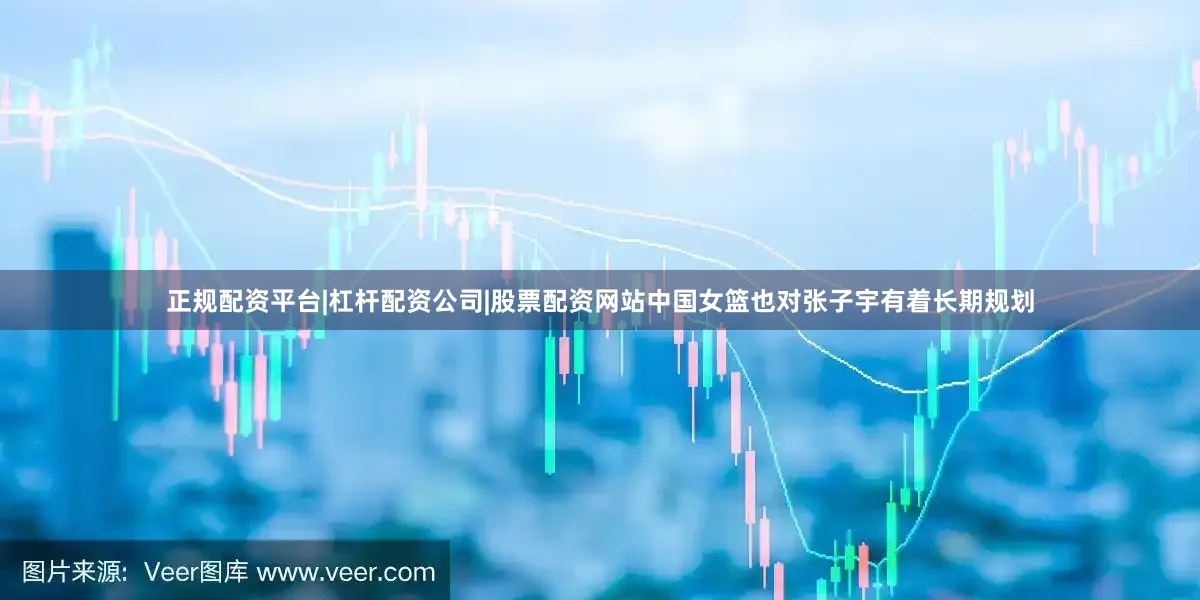 正规配资平台|杠杆配资公司|股票配资网站中国女篮也对张子宇有着长期规划