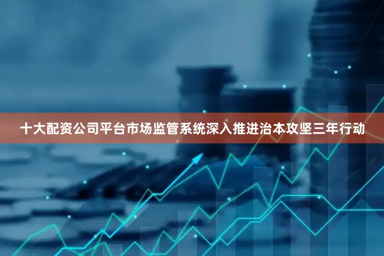 十大配资公司平台市场监管系统深入推进治本攻坚三年行动