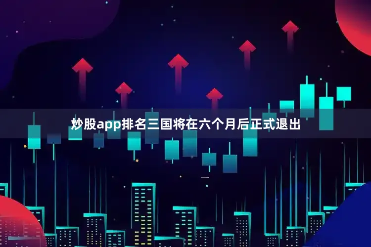 炒股app排名三国将在六个月后正式退出