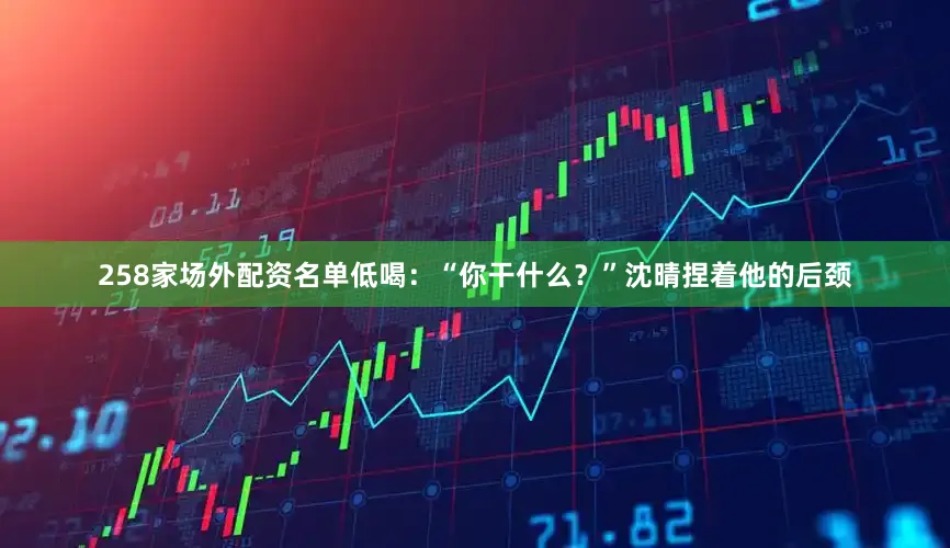 258家场外配资名单低喝：“你干什么？”沈晴捏着他的后颈