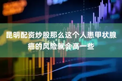 昆明配资炒股那么这个人患甲状腺癌的风险就会高一些