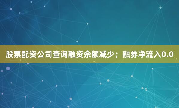 股票配资公司查询融资余额减少；融券净流入0.0