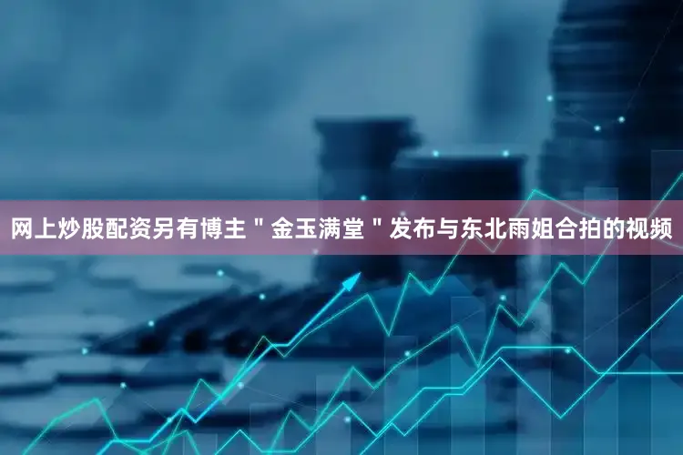 网上炒股配资另有博主＂金玉满堂＂发布与东北雨姐合拍的视频