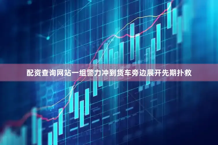 配资查询网站一组警力冲到货车旁边展开先期扑救